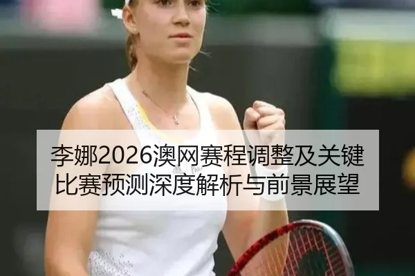 李娜2026澳网赛程调整及关键比赛预测深度解析与前景展望