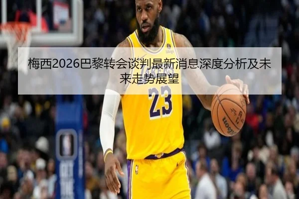 梅西2026巴黎转会谈判最新消息深度分析及未来走势展望